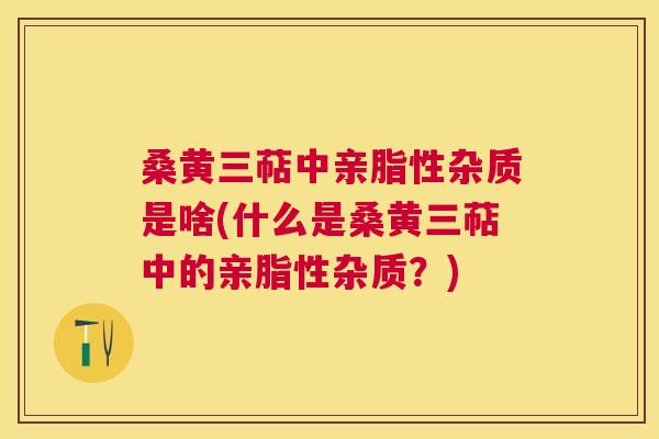 桑黄三萜中亲脂性杂质是啥(什么是桑黄三萜中的亲脂性杂质?) 桑黄三萜中亲脂性杂质是啥(什么是桑黄三萜中的亲脂性杂质?)