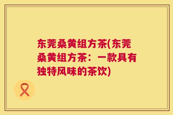 东莞桑黄组方茶(东莞桑黄组方茶:一款具有独特风味的茶饮) 东莞桑黄组方茶(东莞桑黄组方茶:一款具有独特风味的茶饮)