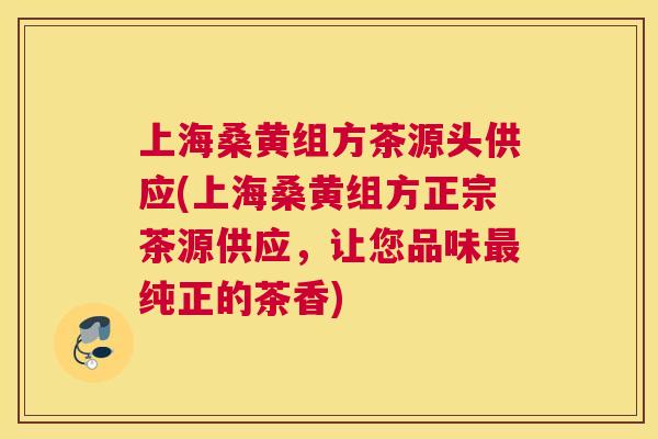 上海桑黄组方茶源头供应(上海桑黄组方正宗茶源供应，让您品味纯正的茶香)