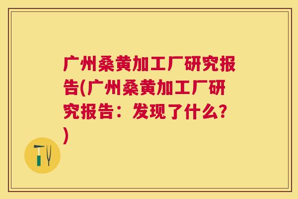 广州桑黄加工厂研究报告(广州桑黄加工厂研究报告:发现了什么?) 广州桑黄加工厂研究报告(广州桑黄加工厂研究报告:发现了什么?)