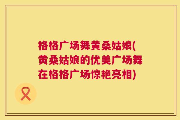 格格广场舞黄桑姑娘(黄桑姑娘的优美广场舞在格格广场惊艳亮相) 格格广场舞黄桑姑娘(黄桑姑娘的优美广场舞在格格广场惊艳亮相)