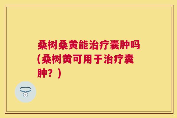 桑树桑黄能囊肿吗(桑树黄可用于囊肿?) 桑树桑黄能囊肿吗(桑树黄可用于囊肿?)