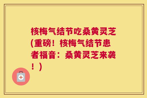 核梅气结节吃桑黄灵芝(重磅!核梅气结节患者福音:桑黄灵芝来袭!) 核梅气结节吃桑黄灵芝(重磅!核梅气结节患者福音:桑黄灵芝来袭!)