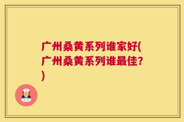 广州桑黄系列谁家好(广州桑黄系列谁佳?) 广州桑黄系列谁家好(广州桑黄系列谁佳?)