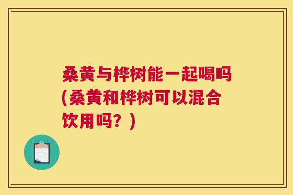 桑黄与桦树能一起喝吗(桑黄和桦树可以混合饮用吗?) 桑黄与桦树能一起喝吗(桑黄和桦树可以混合饮用吗?)