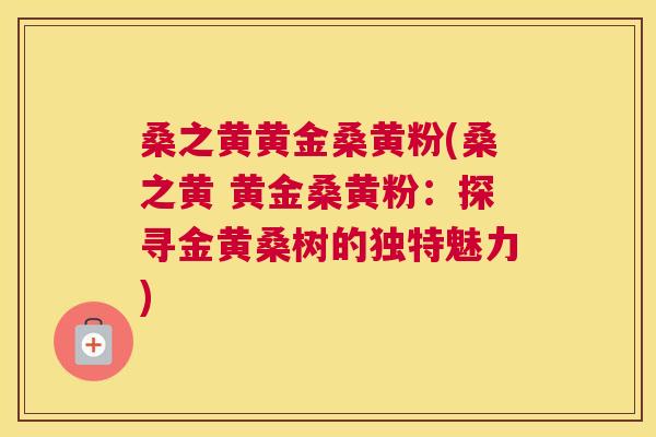 桑之黄黄金桑黄粉(桑之黄 黄金桑黄粉:探寻金黄桑树的独特魅力) 桑之黄黄金桑黄粉(桑之黄 黄金桑黄粉:探寻金黄桑树的独特魅力)