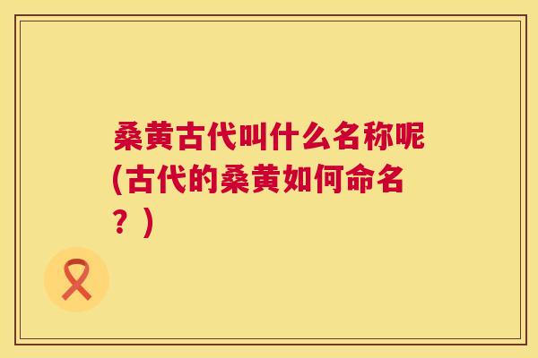 桑黄古代叫什么名称呢(古代的桑黄如何命名？)