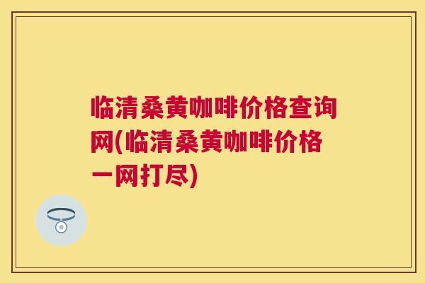 临清桑黄咖啡价格查询网(临清桑黄咖啡价格一网打尽) 临清桑黄咖啡价格查询网(临清桑黄咖啡价格一网打尽)
