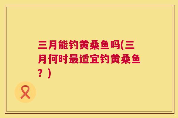 三月能钓黄桑鱼吗(三月何时适宜钓黄桑鱼?) 三月能钓黄桑鱼吗(三月何时适宜钓黄桑鱼?)