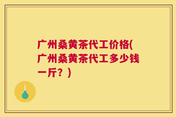 广州桑黄茶代工价格(广州桑黄茶代工多少钱一斤?) 广州桑黄茶代工价格(广州桑黄茶代工多少钱一斤?)