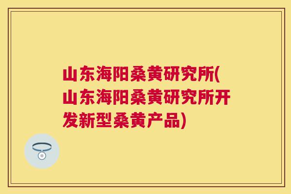山东海阳桑黄研究所(山东海阳桑黄研究所开发新型桑黄产品) 山东海阳桑黄研究所(山东海阳桑黄研究所开发新型桑黄产品)