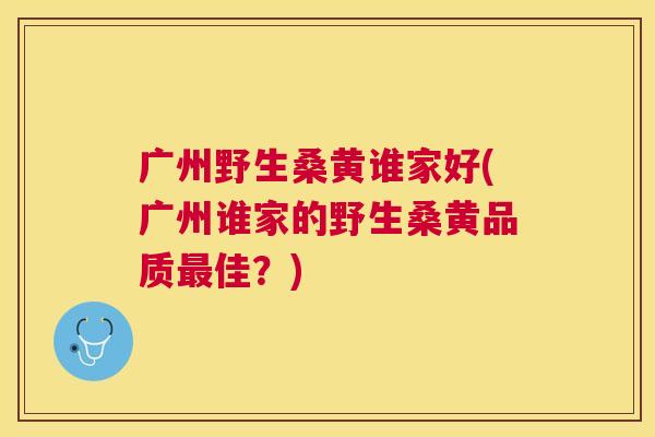 广州野生桑黄谁家好(广州谁家的野生桑黄品质佳?) 广州野生桑黄谁家好(广州谁家的野生桑黄品质佳?)