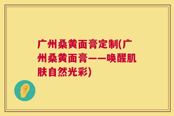 广州桑黄面膏定制(广州桑黄面膏——唤醒自然光彩) 广州桑黄面膏定制(广州桑黄面膏——唤醒自然光彩)
