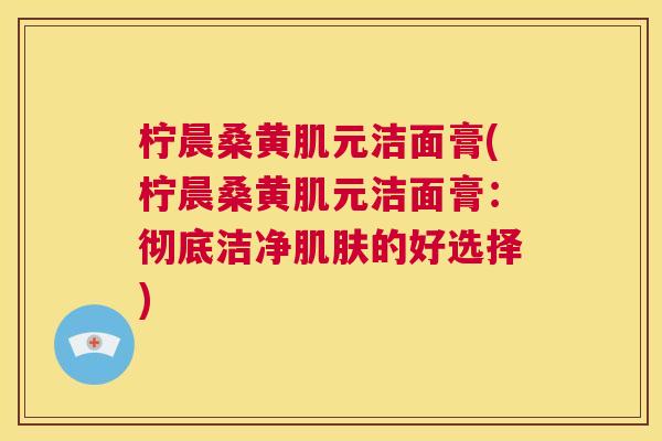 柠晨桑黄肌元洁面膏(柠晨桑黄肌元洁面膏:彻底洁净的好选择) 柠晨桑黄肌元洁面膏(柠晨桑黄肌元洁面膏:彻底洁净的好选择)