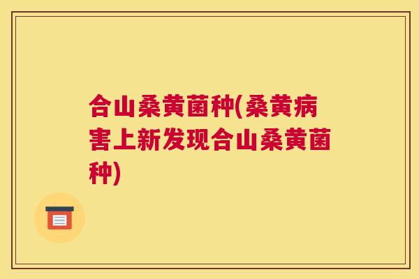 合山桑黄菌种(桑黄害上新发现合山桑黄菌种) 合山桑黄菌种(桑黄害上新发现合山桑黄菌种)