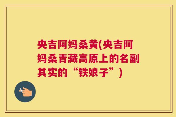 央吉阿妈桑黄(央吉阿妈桑青藏高原上的名副其实的“铁娘子”) 央吉阿妈桑黄(央吉阿妈桑青藏高原上的名副其实的“铁娘子”)