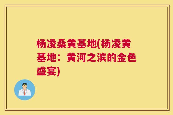 杨凌桑黄基地(杨凌黄基地:黄河之滨的金色盛宴) 杨凌桑黄基地(杨凌黄基地:黄河之滨的金色盛宴)
