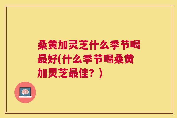 桑黄加灵芝什么季节喝好(什么季节喝桑黄加灵芝佳?) 桑黄加灵芝什么季节喝好(什么季节喝桑黄加灵芝佳?)
