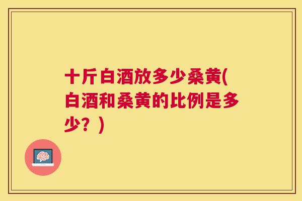 十斤白酒放多少桑黄(白酒和桑黄的比例是多少?) 十斤白酒放多少桑黄(白酒和桑黄的比例是多少?)