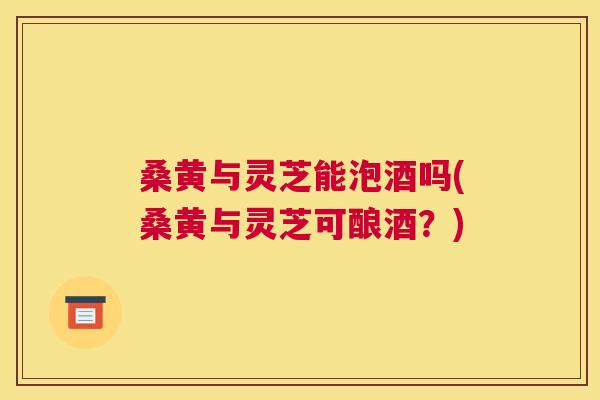 桑黄与灵芝能泡酒吗(桑黄与灵芝可酿酒?) 桑黄与灵芝能泡酒吗(桑黄与灵芝可酿酒?)