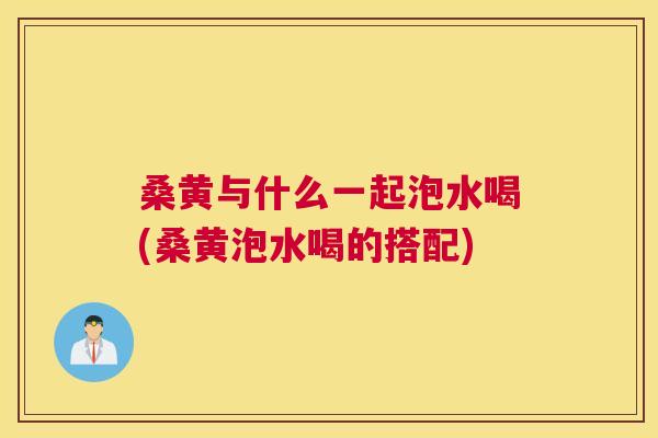 桑黄与什么一起泡水喝(桑黄泡水喝的搭配)