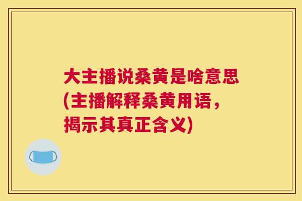大主播说桑黄是啥意思(主播解释桑黄用语,揭示其真正含义) 大主播说桑黄是啥意思(主播解释桑黄用语,揭示其真正含义)