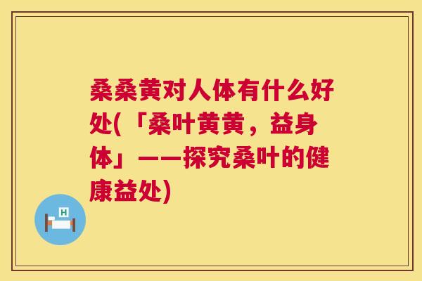 桑桑黄对人体有什么好处(「桑叶黄黄,益身体」——探究桑叶的健康益处) 桑桑黄对人体有什么好处(「桑叶黄黄,益身体」——探究桑叶的健康益处)
