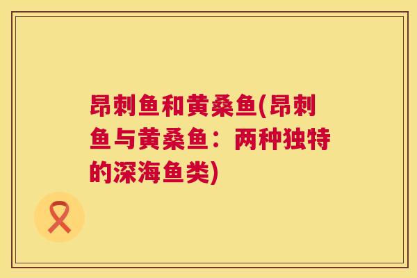 昂刺鱼和黄桑鱼(昂刺鱼与黄桑鱼:两种独特的深海鱼类) 昂刺鱼和黄桑鱼(昂刺鱼与黄桑鱼:两种独特的深海鱼类)