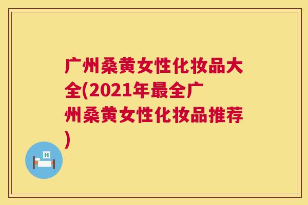 广州桑黄女性化妆品大全(2021年全广州桑黄女性化妆品推荐) 广州桑黄女性化妆品大全(2021年全广州桑黄女性化妆品推荐)