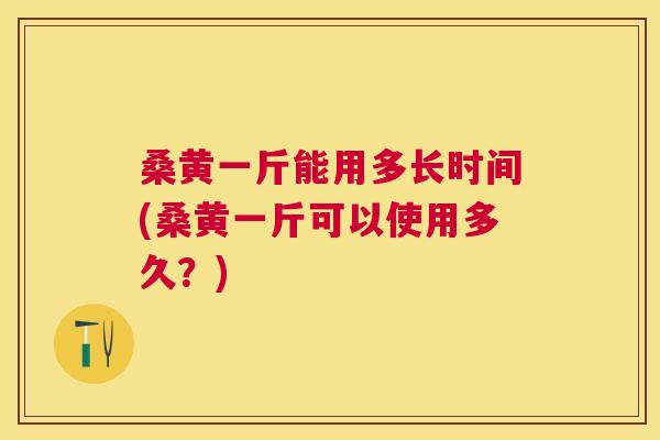 桑黄一斤能用多长时间(桑黄一斤可以使用多久？)