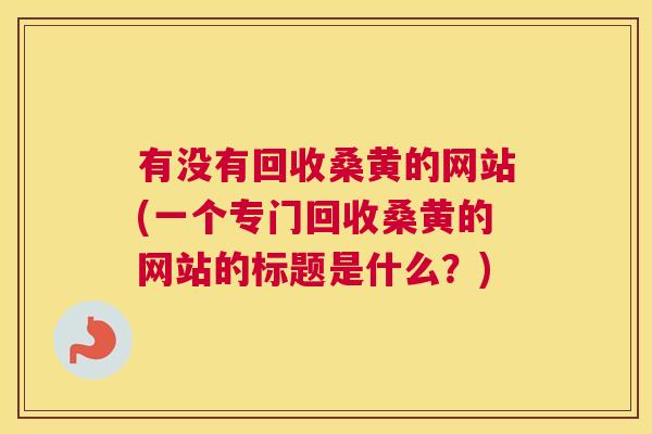 有没有回收桑黄的网站(一个专门回收桑黄的网站的标题是什么?) 有没有回收桑黄的网站(一个专门回收桑黄的网站的标题是什么?)