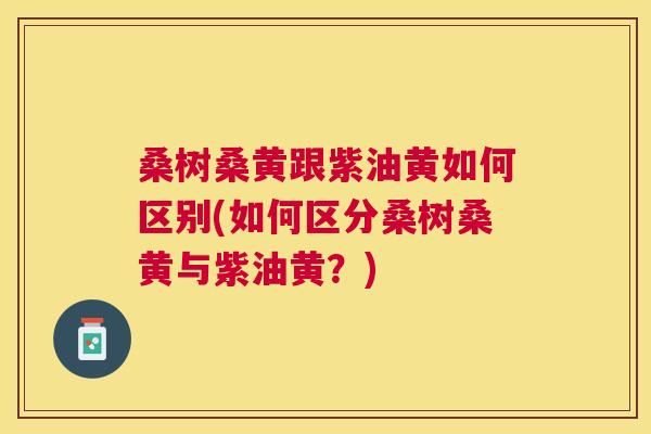 桑树桑黄跟紫油黄如何区别(如何区分桑树桑黄与紫油黄?) 桑树桑黄跟紫油黄如何区别(如何区分桑树桑黄与紫油黄?)