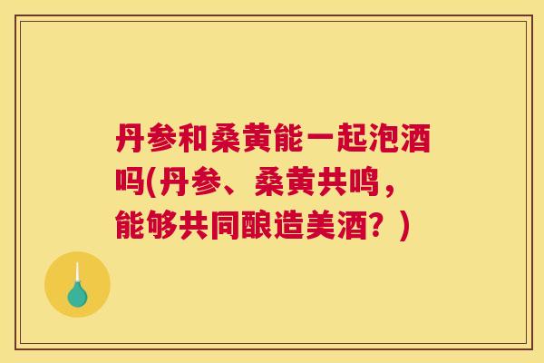 丹参和桑黄能一起泡酒吗(丹参、桑黄共鸣,能够共同酿造美酒?) 丹参和桑黄能一起泡酒吗(丹参、桑黄共鸣,能够共同酿造美酒?)