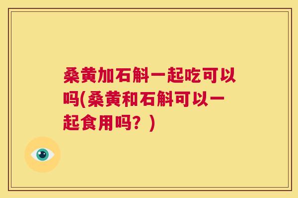 桑黄加石斛一起吃可以吗(桑黄和石斛可以一起食用吗？)