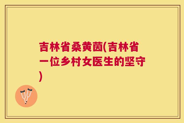 吉林省桑黄茵(吉林省一位乡村女医生的坚守) 吉林省桑黄茵(吉林省一位乡村女医生的坚守)