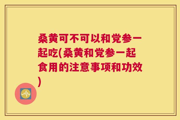 桑黄可不可以和党参一起吃(桑黄和党参一起食用的注意事项和功效) 桑黄可不可以和党参一起吃(桑黄和党参一起食用的注意事项和功效)