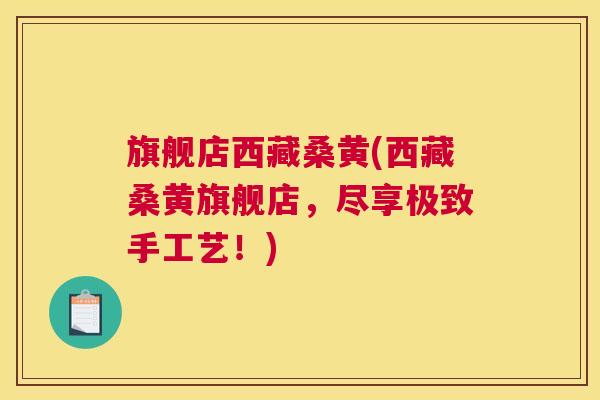 旗舰店西藏桑黄(西藏桑黄旗舰店,尽享极致手工艺!) 旗舰店西藏桑黄(西藏桑黄旗舰店,尽享极致手工艺!)
