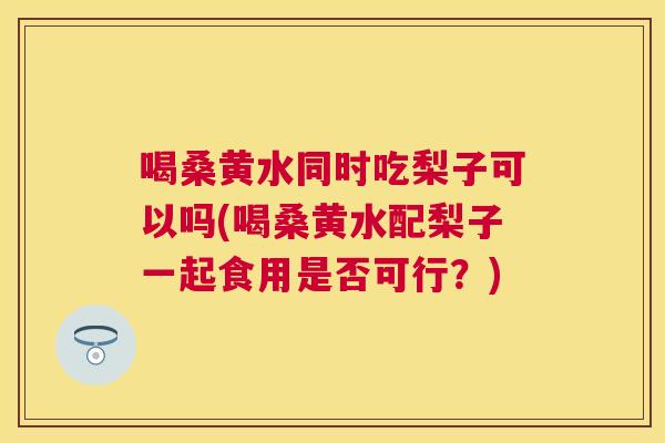 喝桑黄水同时吃梨子可以吗(喝桑黄水配梨子一起食用是否可行?) 喝桑黄水同时吃梨子可以吗(喝桑黄水配梨子一起食用是否可行?)
