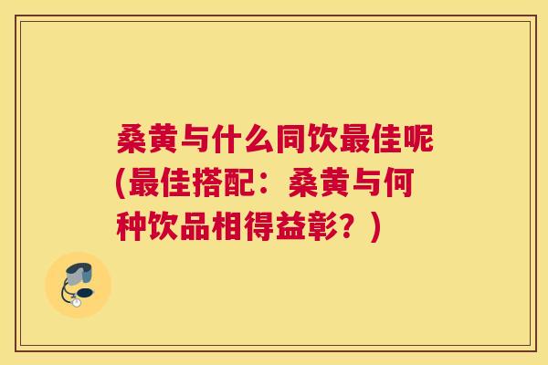 桑黄与什么同饮佳呢(佳搭配:桑黄与何种饮品相得益彰?) 桑黄与什么同饮佳呢(佳搭配:桑黄与何种饮品相得益彰?)