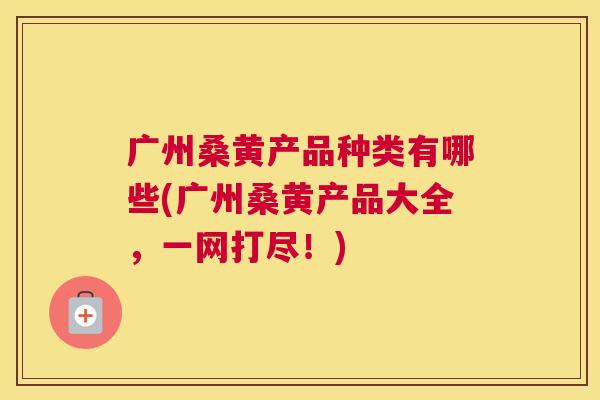 广州桑黄产品种类有哪些(广州桑黄产品大全,一网打尽!) 广州桑黄产品种类有哪些(广州桑黄产品大全,一网打尽!)