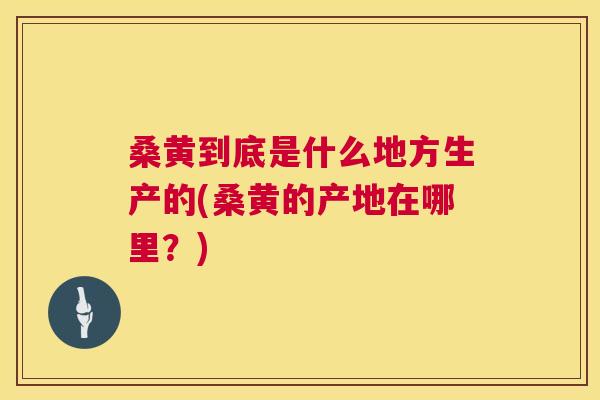 桑黄到底是什么地方生产的(桑黄的产地在哪里?) 桑黄到底是什么地方生产的(桑黄的产地在哪里?)