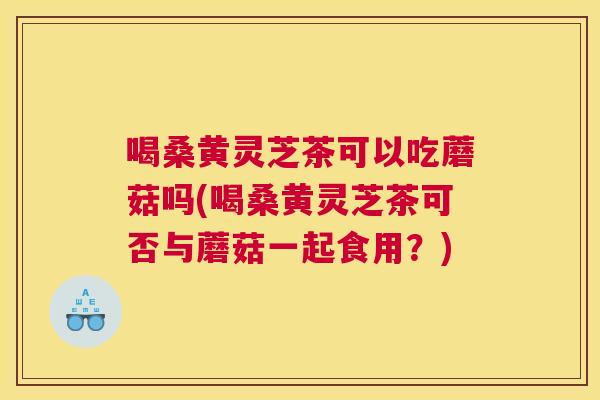 喝桑黄灵芝茶可以吃蘑菇吗(喝桑黄灵芝茶可否与蘑菇一起食用?) 喝桑黄灵芝茶可以吃蘑菇吗(喝桑黄灵芝茶可否与蘑菇一起食用?)