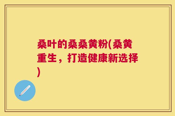 桑叶的桑桑黄粉(桑黄重生,打造健康新选择) 桑叶的桑桑黄粉(桑黄重生,打造健康新选择)