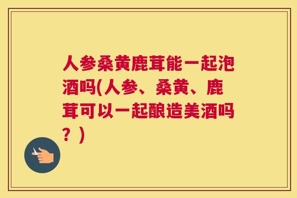 人参桑黄鹿茸能一起泡酒吗(人参、桑黄、鹿茸可以一起酿造美酒吗?) 人参桑黄鹿茸能一起泡酒吗(人参、桑黄、鹿茸可以一起酿造美酒吗?)