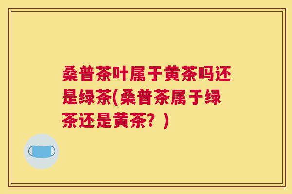 桑普茶叶属于黄茶吗还是绿茶(桑普茶属于绿茶还是黄茶?) 桑普茶叶属于黄茶吗还是绿茶(桑普茶属于绿茶还是黄茶?)
