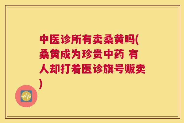 中医诊所有卖桑黄吗(桑黄成为珍贵 有人却打着医诊旗号贩卖) 中医诊所有卖桑黄吗(桑黄成为珍贵 有人却打着医诊旗号贩卖)