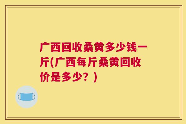 广西回收桑黄多少钱一斤(广西每斤桑黄回收价是多少?) 广西回收桑黄多少钱一斤(广西每斤桑黄回收价是多少?)