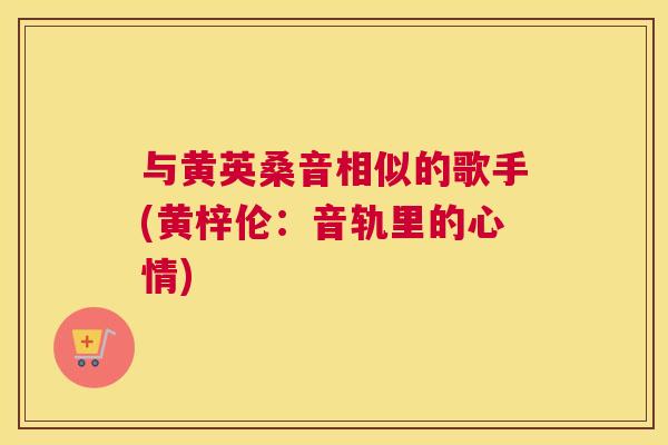 与黄英桑音相似的歌手(黄梓伦:音轨里的心情) 与黄英桑音相似的歌手(黄梓伦:音轨里的心情)