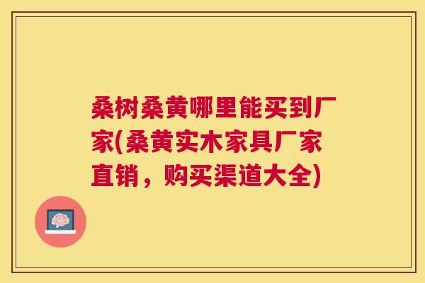 桑树桑黄哪里能买到厂家(桑黄实木家具厂家直销,购买渠道大全) 桑树桑黄哪里能买到厂家(桑黄实木家具厂家直销,购买渠道大全)