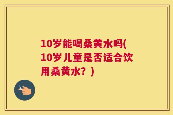 10岁能喝桑黄水吗(10岁儿童是否适合饮用桑黄水?) 10岁能喝桑黄水吗(10岁儿童是否适合饮用桑黄水?)